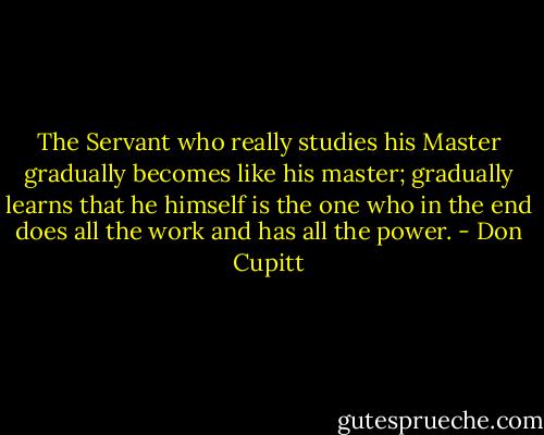 The Servant who really studies his Master gradually becomes like his master; gradually learns that he himself is the one who in the end does all the work and has all the power. - Don Cupitt