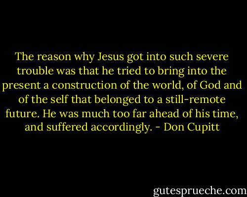 The reason why Jesus got into such severe trouble was that he tried to bring into the present a construction of the world, of God and of the self that belonged to a still-remote future. He was much too far ahead of his time, and suffered accordingly. - Don Cupitt