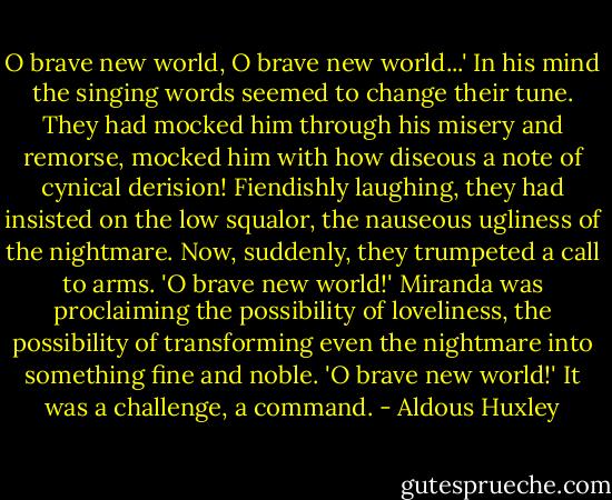 O brave new world, O brave new world...' In his mind the singing words seemed to change their tune. They had mocked him through his misery and remorse, mocked him with how diseous a note of cynical derision! Fiendishly laughing, they had insisted on the low squalor, the nauseous ugliness of the nightmare. Now, suddenly, they trumpeted a call to arms. 'O brave new world!' Miranda was proclaiming the possibility of loveliness, the possibility of transforming even the nightmare into something fine and noble. 'O brave new world!' It was a challenge, a command. - Aldous Huxley