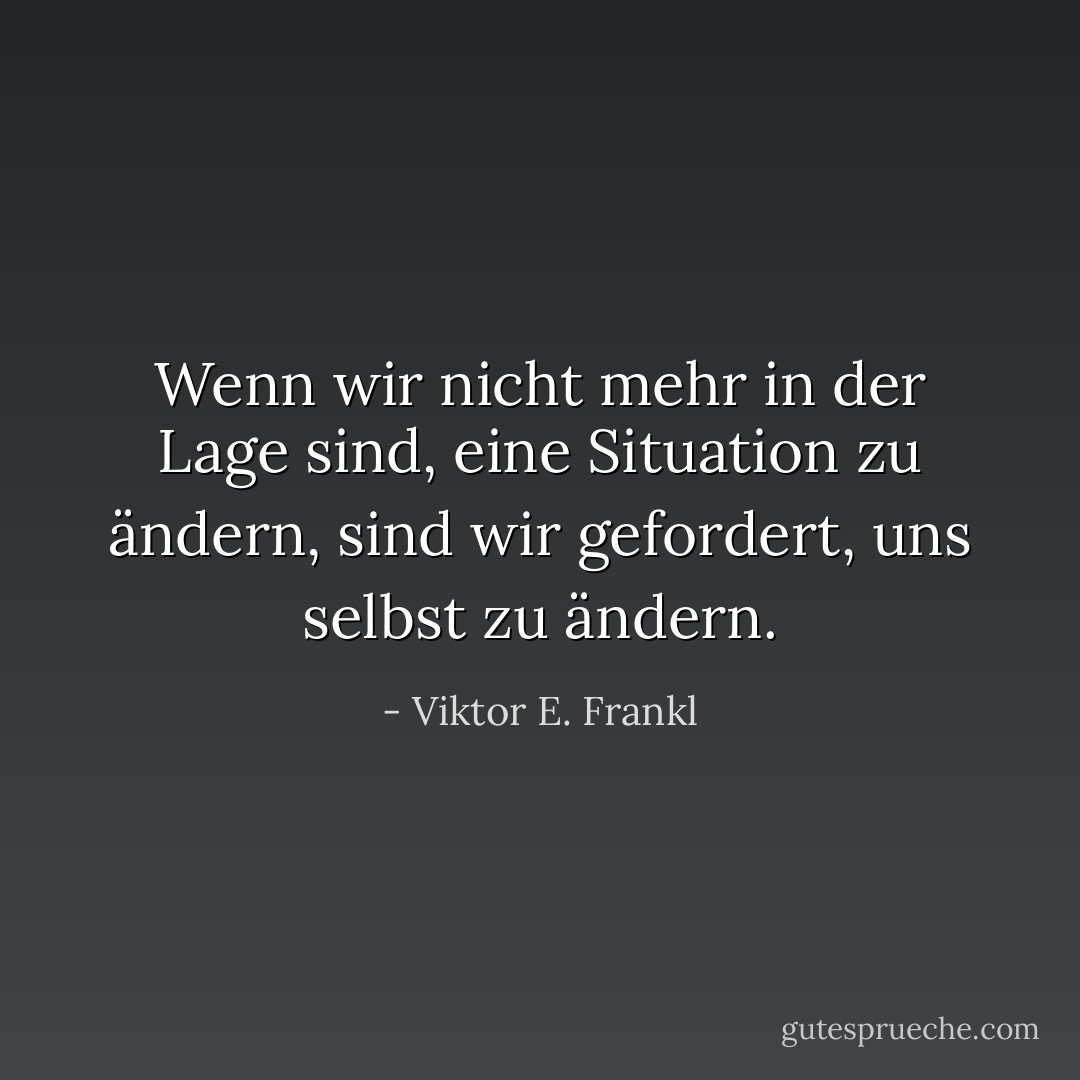 Wenn wir nicht mehr in der Lage sind, eine Situation zu ändern, sind wir gefordert, uns selbst zu ändern. - Viktor E. Frankl<