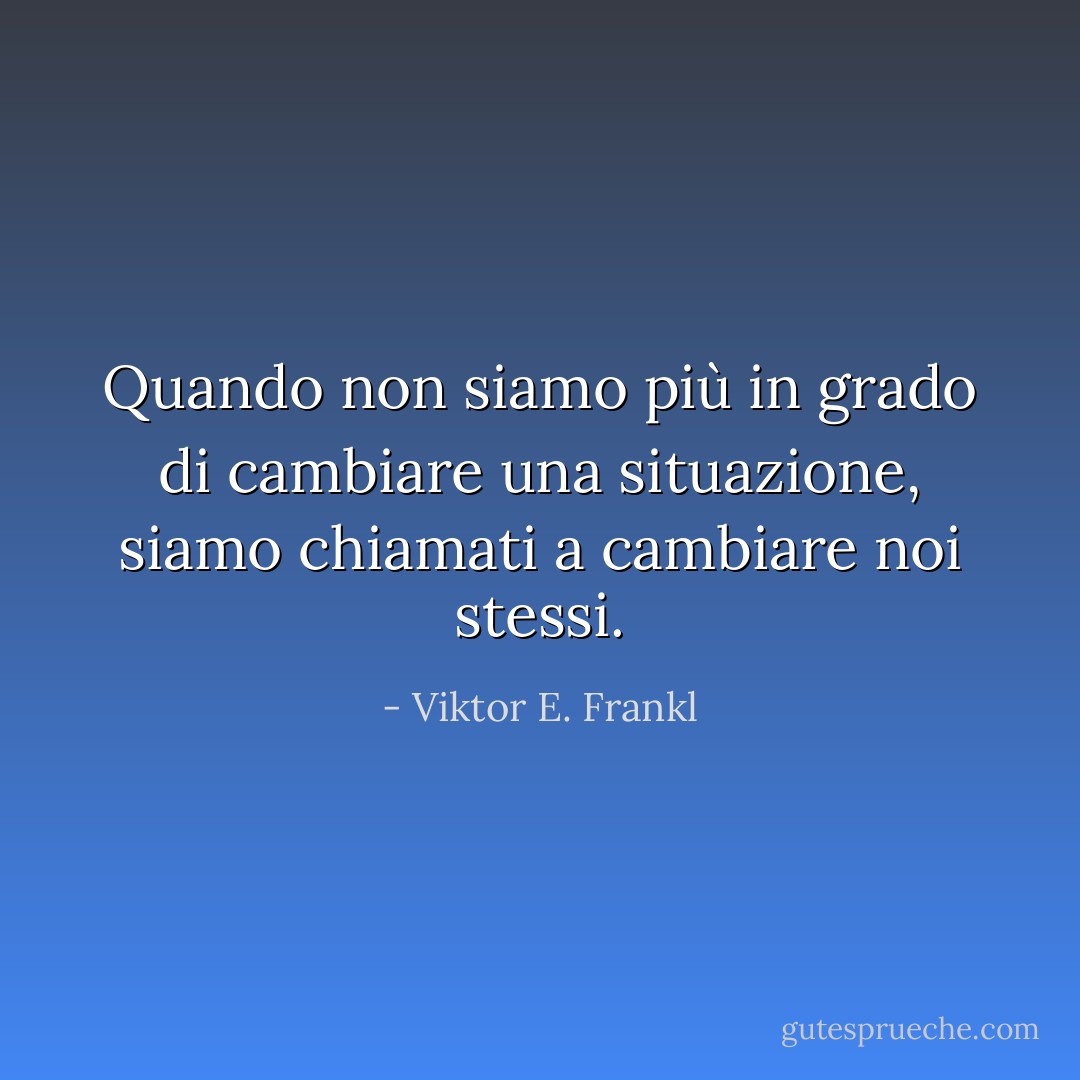 Quando non siamo più in grado di cambiare una situazione, siamo chiamati a cambiare noi stessi. - Viktor E. Frankl