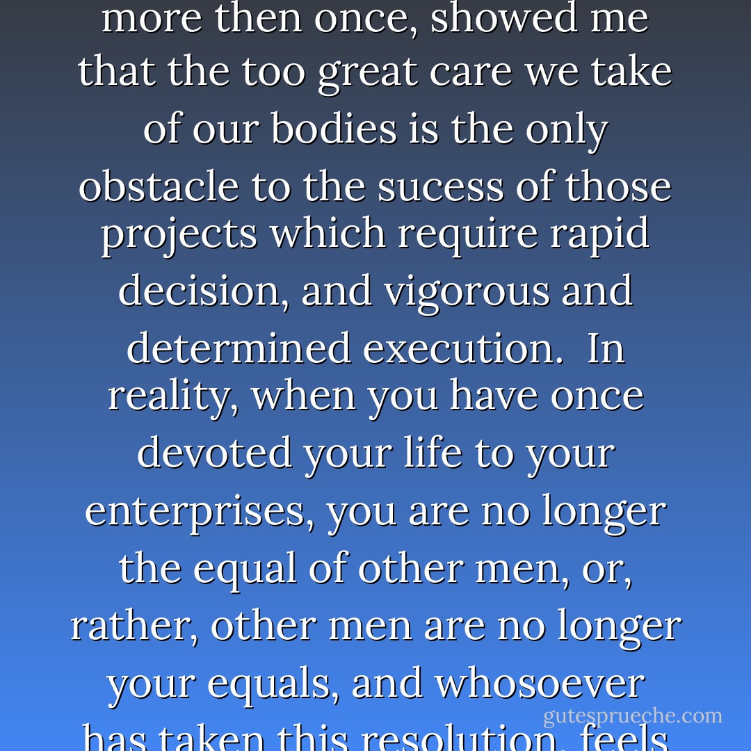 So, preferring death to capture, I accomplished the most astonishing deeds, and which, more then once, showed me that the too great care we take of our bodies is the only obstacle to the sucess of those projects which require rapid decision, and vigorous and determined execution. <br />In reality, when you have once devoted your life to your enterprises, you are no longer the equal of other men, or, rather, other men are no longer your equals, and whosoever has taken this resolution, feels his strength and resources doubled. - Alexandre Dumas