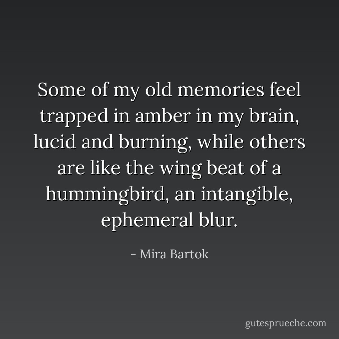 Some of my old memories feel trapped in amber in my brain, lucid and burning, while others are like the wing beat of a hummingbird, an intangible, ephemeral blur. - Mira Bartok