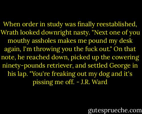 When order in study was finally reestablished, Wrath looked downright nasty. "Next one of you mouthy assholes makes me pound my desk again, I'm throwing you the fuck out." On that note, he reached down, picked up the cowering ninety-pounds retriever, and settled George in his lap. "You're freaking out my dog and it's pissing me off. - J.R. Ward