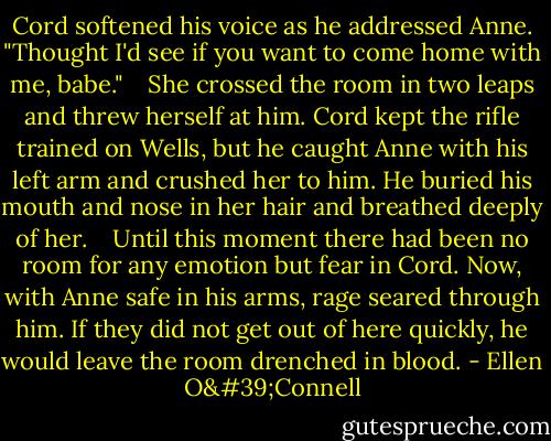 Cord softened his voice as he addressed Anne. "Thought I'd see if you want to come home with me, babe." <br /><br /> She crossed the room in two leaps and threw herself at him. Cord kept the rifle trained on Wells, but he caught Anne with his left arm and crushed her to him. He buried his mouth and nose in her hair and breathed deeply of her. <br /><br /> Until this moment there had been no room for any emotion but fear in Cord. Now, with Anne safe in his arms, rage seared through him. If they did not get out of here quickly, he would leave the room drenched in blood. - Ellen O'Connell