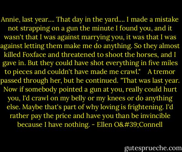 Annie, last year.... That day in the yard.... I made a mistake not strapping on a gun the minute I found you, and it wasn't that I was against marrying you, it was that I was against letting them make me do anything. So they almost killed Foxface and threatened to shoot the horses, and I gave in. But they could have shot everything in five miles to pieces and couldn't have made me crawl." <br /><br /> A tremor passed through her, but he continued. "That was last year. Now if somebody pointed a gun at you, really could hurt you, I'd crawl on my belly or my knees or do anything else. Maybe that's part of why loving is frightening. I'd rather pay the price and have you than be invincible because I have nothing. - Ellen O'Connell