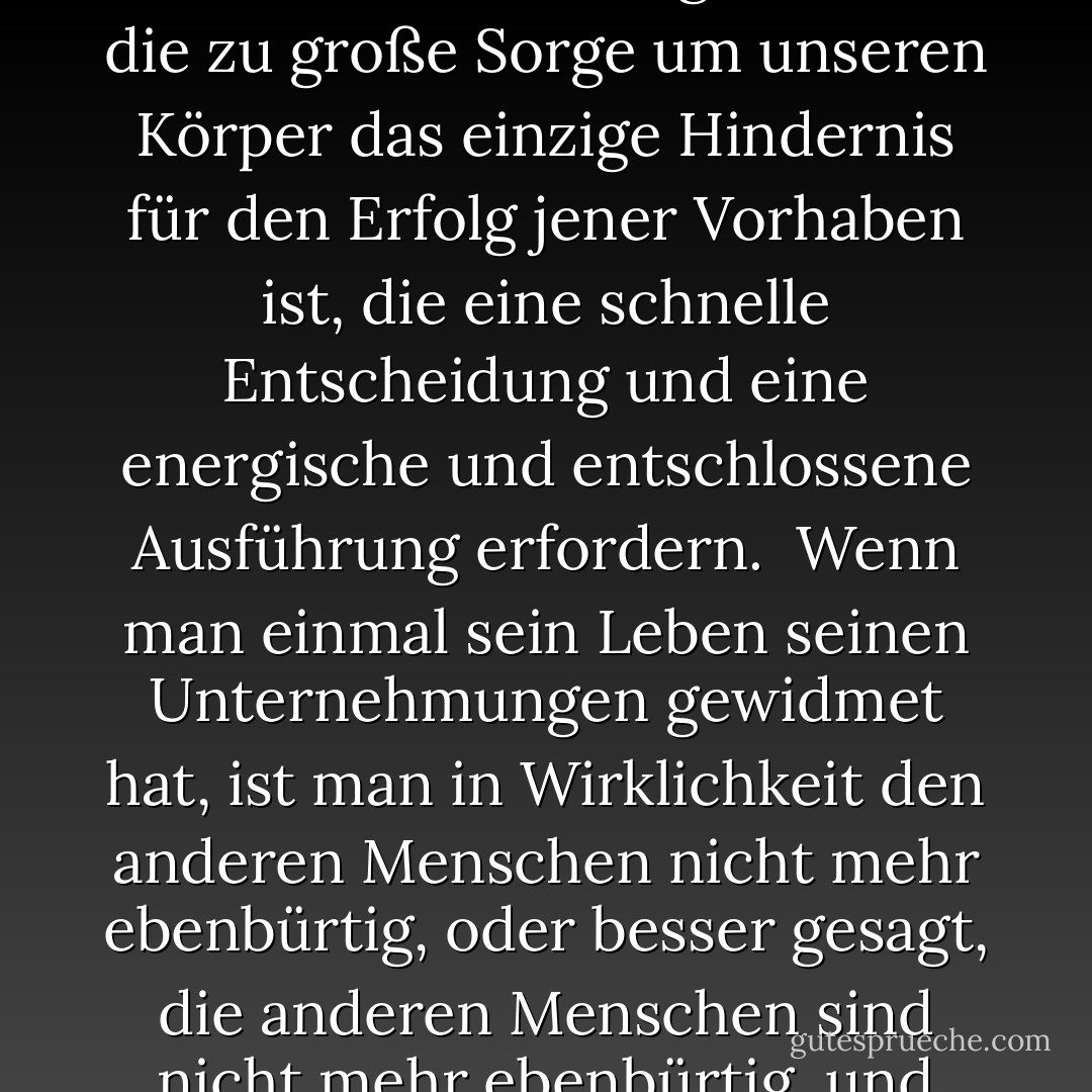 Indem ich also den Tod der Gefangennahme vorzog, vollbrachte ich die erstaunlichsten Taten, die mir mehr als einmal zeigten, dass die zu große Sorge um unseren Körper das einzige Hindernis für den Erfolg jener Vorhaben ist, die eine schnelle Entscheidung und eine energische und entschlossene Ausführung erfordern. <br />Wenn man einmal sein Leben seinen Unternehmungen gewidmet hat, ist man in Wirklichkeit den anderen Menschen nicht mehr ebenbürtig, oder besser gesagt, die anderen Menschen sind nicht mehr ebenbürtig, und wer diesen Entschluss gefasst hat, fühlt seine Kräfte und Mittel verdoppelt. - Alexandre Dumas<