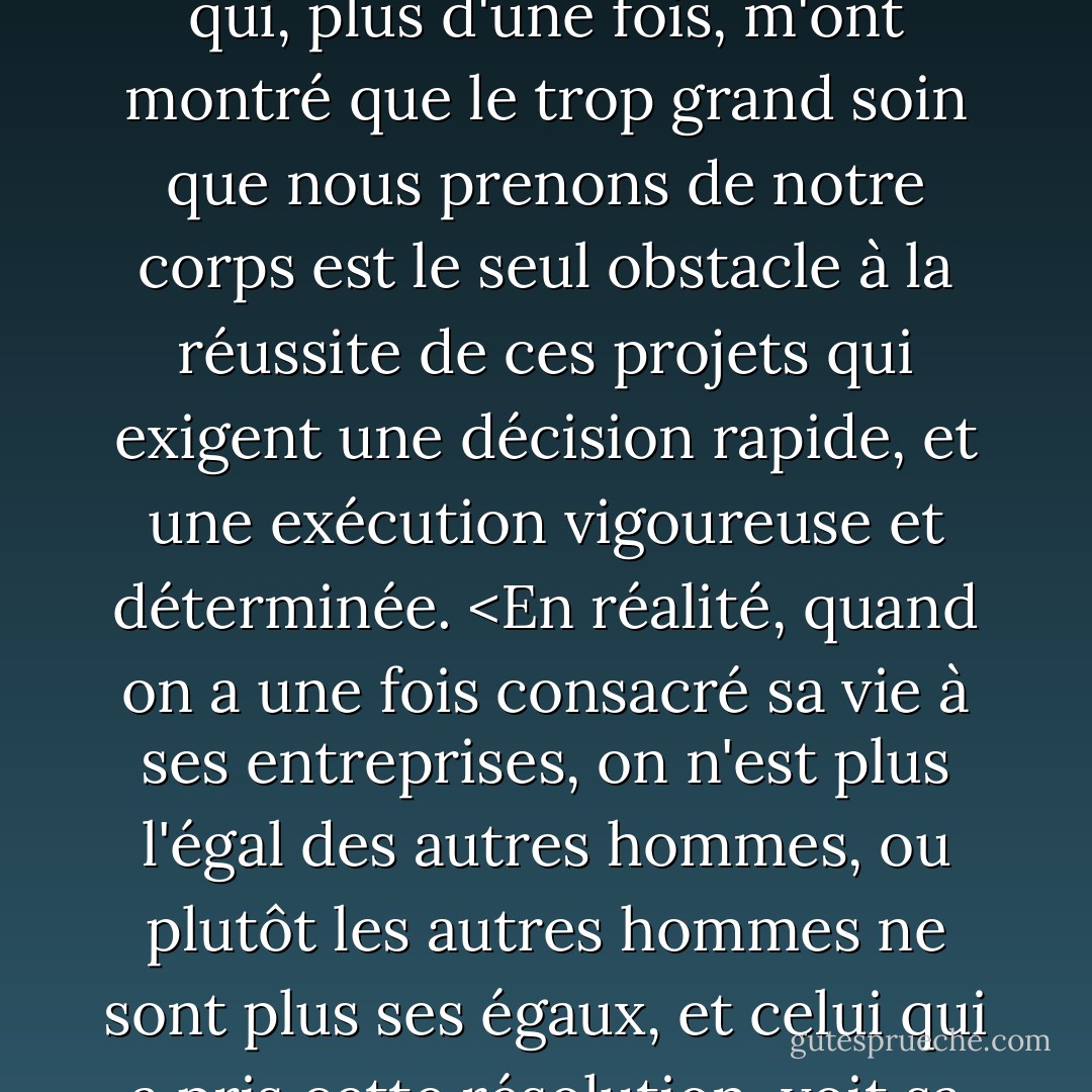 Alors, préférant la mort à la capture, j'ai accompli les exploits les plus étonnants, et qui, plus d'une fois, m'ont montré que le trop grand soin que nous prenons de notre corps est le seul obstacle à la réussite de ces projets qui exigent une décision rapide, et une exécution vigoureuse et déterminée. <En réalité, quand on a une fois consacré sa vie à ses entreprises, on n'est plus l'égal des autres hommes, ou plutôt les autres hommes ne sont plus ses égaux, et celui qui a pris cette résolution, voit sa force et ses ressources doublées. - Alexandre Dumas