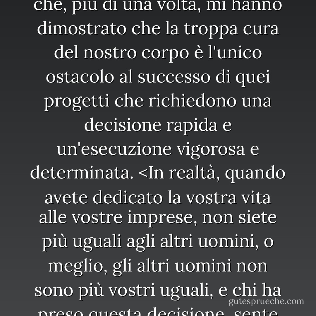 Così, preferendo la morte alla cattura, ho compiuto le imprese più sorprendenti e che, più di una volta, mi hanno dimostrato che la troppa cura del nostro corpo è l'unico ostacolo al successo di quei progetti che richiedono una decisione rapida e un'esecuzione vigorosa e determinata. <In realtà, quando avete dedicato la vostra vita alle vostre imprese, non siete più uguali agli altri uomini, o meglio, gli altri uomini non sono più vostri uguali, e chi ha preso questa decisione, sente raddoppiate le sue forze e le sue risorse. - Alexandre Dumas