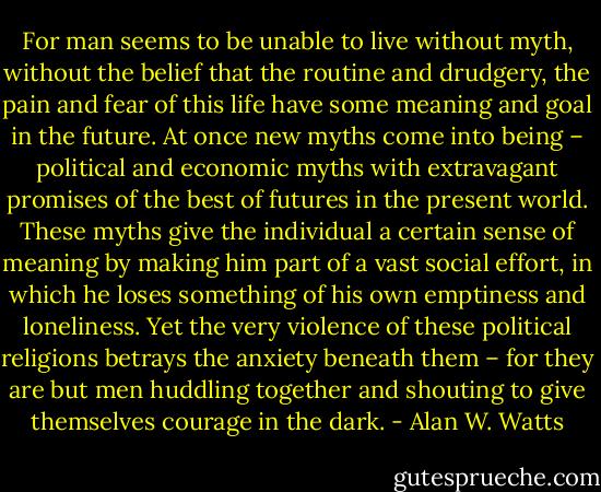For man seems to be unable to live without myth, without the belief that the routine and drudgery, the pain and fear of this life have some meaning and goal in the future. At once new myths come into being – political and economic myths with extravagant promises of the best of futures in the present world. These myths give the individual a certain sense of meaning by making him part of a vast social effort, in which he loses something of his own emptiness and loneliness. Yet the very violence of these political religions betrays the anxiety beneath them – for they are but men huddling together and shouting to give themselves courage in the dark. - Alan W. Watts