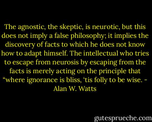 The agnostic, the skeptic, is neurotic, but this does not imply a false philosophy; it implies the discovery of facts to which he does not know how to adapt himself. The intellectual who tries to escape from neurosis by escaping from the facts is merely acting on the principle that “where ignorance is bliss, ‘tis folly to be wise. - Alan W. Watts