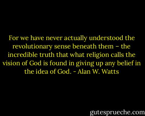 For we have never actually understood the revolutionary sense beneath them – the incredible truth that what religion calls the vision of God is found in giving up any belief in the idea of God. - Alan W. Watts