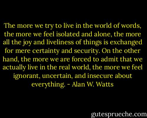 The more we try to live in the world of words, the more we feel isolated and alone, the more all the joy and liveliness of things is exchanged for mere certainty and security. On the other hand, the more we are forced to admit that we actually live in the real world, the more we feel ignorant, uncertain, and insecure about everything. - Alan W. Watts