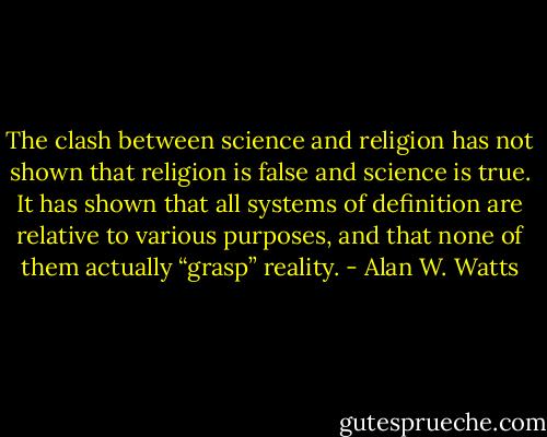 The clash between science and religion has not shown that religion is false and science is true. It has shown that all systems of definition are relative to various purposes, and that none of them actually “grasp” reality. - Alan W. Watts