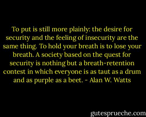 To put is still more plainly: the desire for security and the feeling of insecurity are the same thing. To hold your breath is to lose your breath. A society based on the quest for security is nothing but a breath-retention contest in which everyone is as taut as a drum and as purple as a beet. - Alan W. Watts
