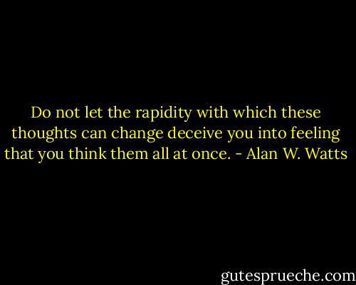 Do not let the rapidity with which these thoughts can change deceive you into feeling that you think them all at once. - Alan W. Watts