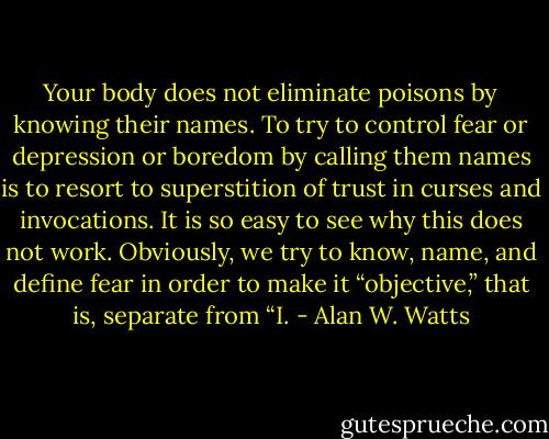 Your body does not eliminate poisons by knowing their names. To try to control fear or depression or boredom by calling them names is to resort to superstition of trust in curses and invocations. It is so easy to see why this does not work. Obviously, we try to know, name, and define fear in order to make it “objective,” that is, separate from “I. - Alan W. Watts