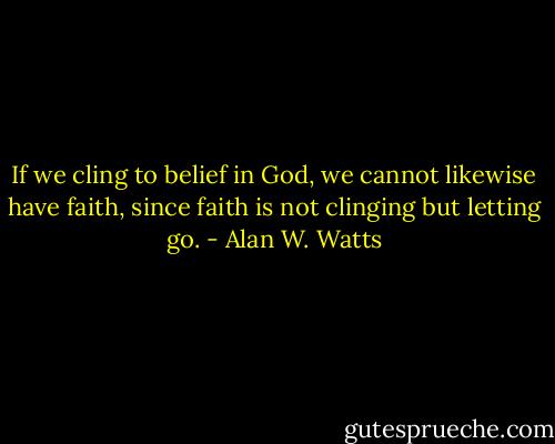 If we cling to belief in God, we cannot likewise have faith, since faith is not clinging but letting go. - Alan W. Watts