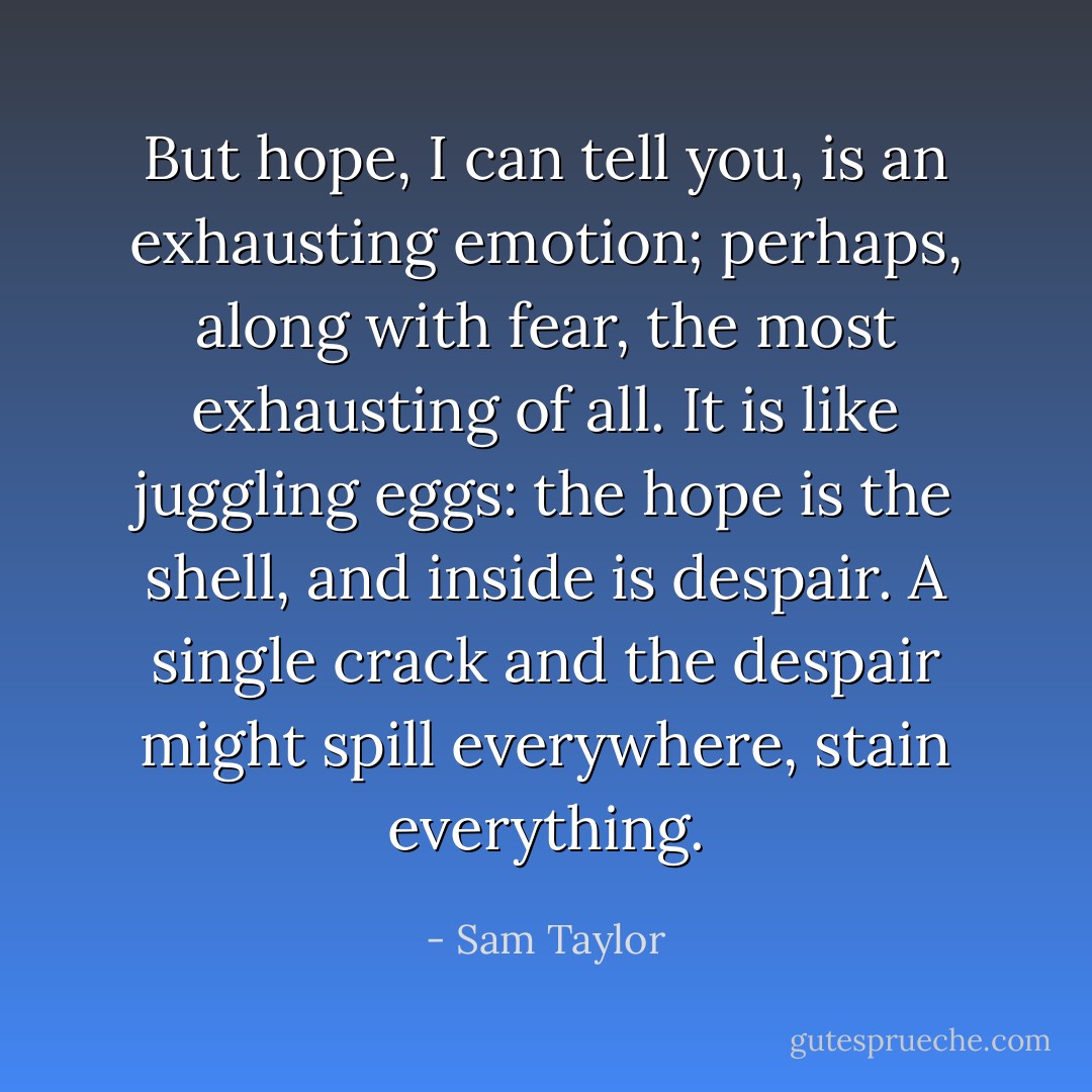 But hope, I can tell you, is an exhausting emotion; perhaps, along with fear, the most exhausting of all. It is like juggling eggs: the hope is the shell, and inside is despair. A single crack and the despair might spill everywhere, stain everything. - Sam Taylor