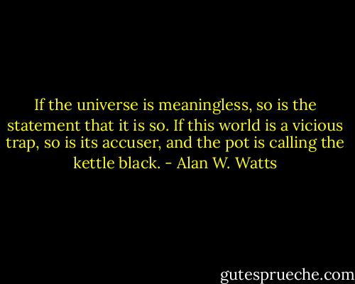 If the universe is meaningless, so is the statement that it is so. If this world is a vicious trap, so is its accuser, and the pot is calling the kettle black. - Alan W. Watts