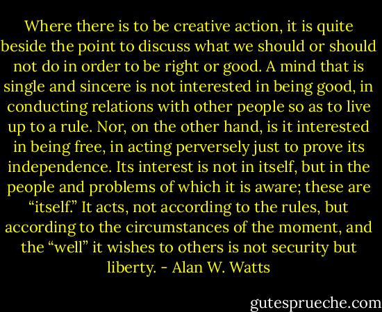 Where there is to be creative action, it is quite beside the point to discuss what we should or should not do in order to be right or good. A mind that is single and sincere is not interested in being good, in conducting relations with other people so as to live up to a rule. Nor, on the other hand, is it interested in being free, in acting perversely just to prove its independence. Its interest is not in itself, but in the people and problems of which it is aware; these are “itself.” It acts, not according to the rules, but according to the circumstances of the moment, and the “well” it wishes to others is not security but liberty. - Alan W. Watts