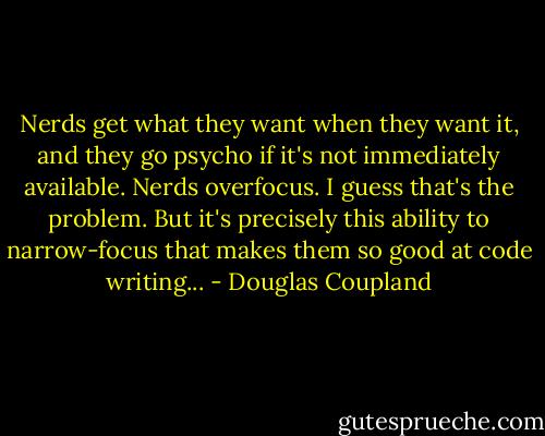 Nerds get what they want when they want it, and they go psycho if it's not immediately available. Nerds overfocus. I guess that's the problem. But it's precisely this ability to narrow-focus that makes them so good at code writing... - Douglas Coupland