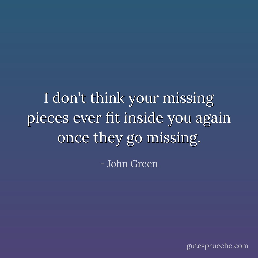 I don't think your missing pieces ever fit inside you again once they go missing. - John Green