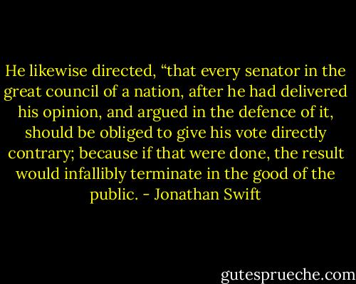He likewise directed, “that every senator in the great council of a nation, after he had delivered his opinion, and argued in the defence of it, should be obliged to give his vote directly contrary; because if that were done, the result would infallibly terminate in the good of the public. - Jonathan Swift