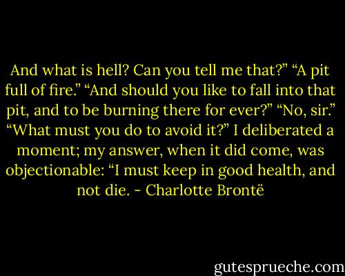 And what is hell? Can you tell me that?”<br />“A pit full of fire.”<br />“And should you like to fall into that pit, and to be burning there for ever?”<br />“No, sir.”<br />“What must you do to avoid it?”<br />I deliberated a moment; my answer, when it did come, was objectionable: “I must keep in good health, and not die. - Charlotte Brontë