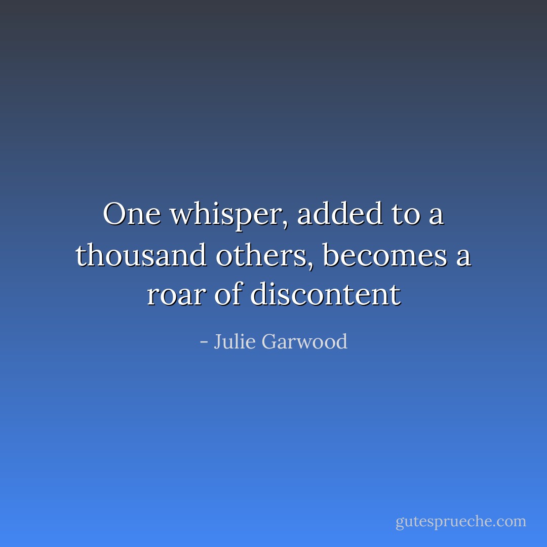 One whisper, added to a thousand others, becomes a roar of discontent - Julie Garwood
