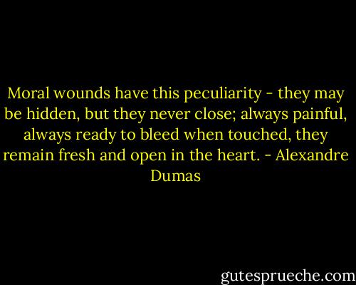 Moral wounds have this peculiarity - they may be hidden, but they never close; always painful, always ready to bleed when touched, they remain fresh and open in the heart. - Alexandre Dumas