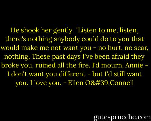 He shook her gently. "Listen to me, listen, there's nothing anybody could do to you that would make me not want you - no hurt, no scar, nothing. These past days I've been afraid they broke you, ruined all the fire. I'd mourn, Annie - I don't want you different - but I'd still want you. I love you. - Ellen O'Connell