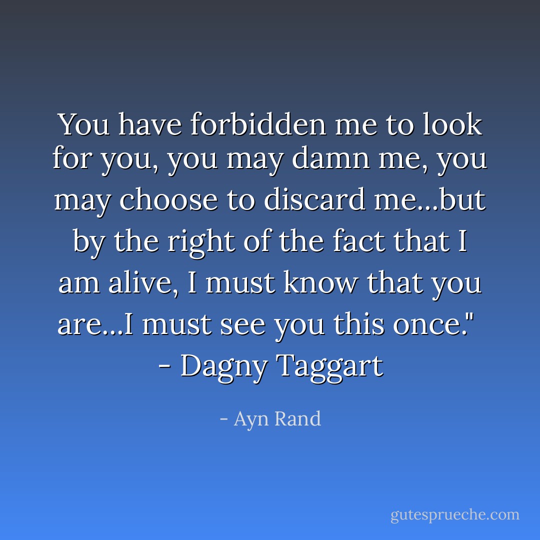 You have forbidden me to look for you, you may damn me, you may choose to discard me...but by the right of the fact that I am alive, I must know that you are...I must see you this once."<br /><br />- Dagny Taggart - Ayn Rand