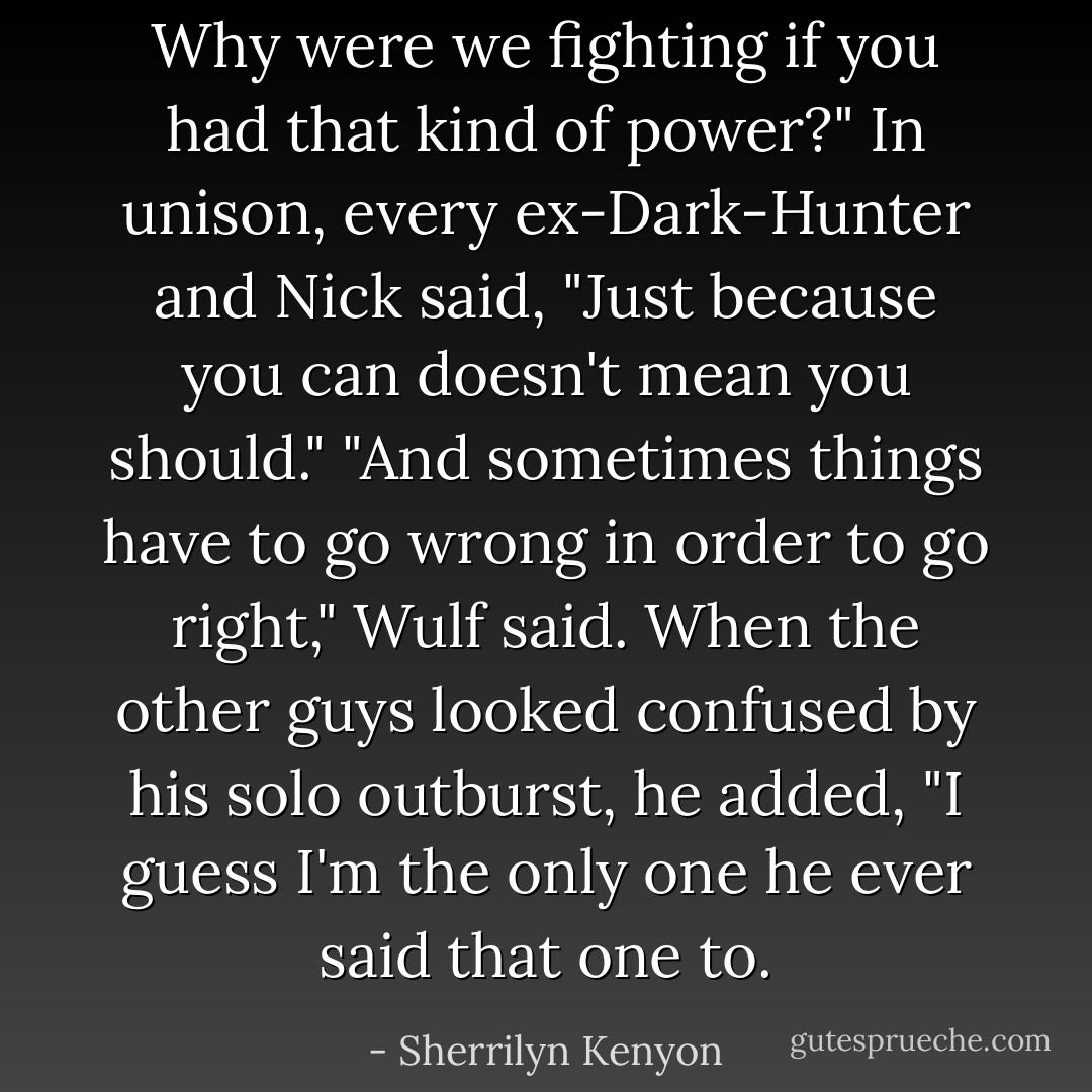 Why were we fighting if you had that kind of power?"<br />In unison, every ex-Dark-Hunter and Nick said, "Just because you can doesn't<br />mean you should."<br />"And sometimes things have to go wrong in order to go right," Wulf said. When<br />the other guys looked confused by his solo outburst, he added, "I guess<br />I'm the only one he ever said that one to. - Sherrilyn Kenyon