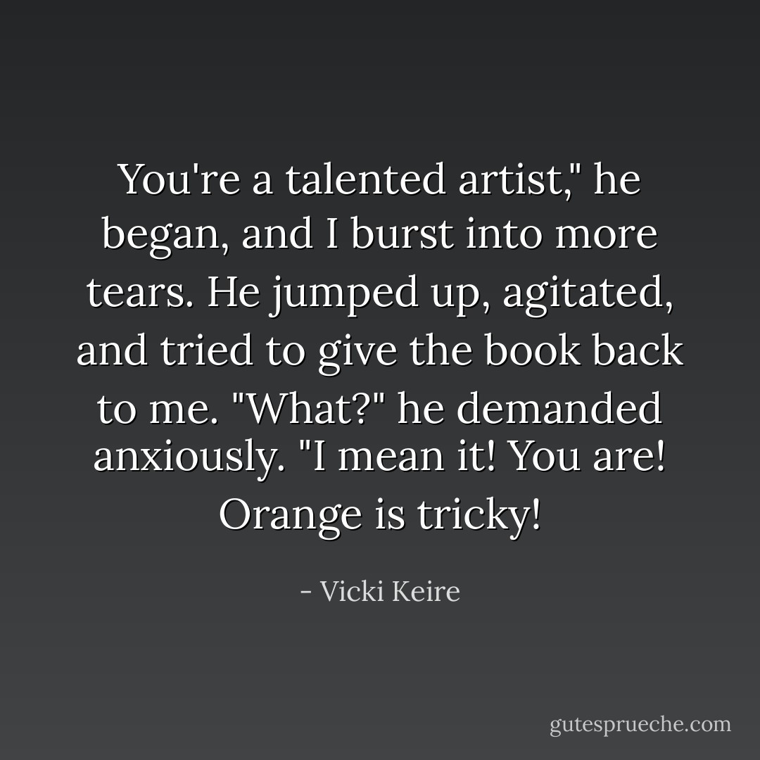 You're a talented artist," he began, and I burst into more tears. He jumped up, agitated, and tried to give the book back to me. "What?" he demanded anxiously. "I mean it! You are! Orange is tricky! - Vicki Keire