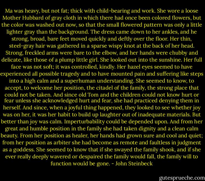 Ma was heavy, but not fat; thick with child-bearing and work. She wore a loose Mother Hubbard of gray cloth in which there had once been colored flowers, but the color was washed out now, so that the small flowered pattern was only a little lighter gray than the background. The dress came down to her ankles, and he strong, broad, bare feet moved quickly and deftly over the floor. Her thin, steel-gray hair was gathered in a sparse wispy knot at the back of her head. Strong, freckled arms were bare to the elbow, and her hands were chubby and delicate, like those of a plump little girl. She looked out into the sunshine. Her full face was not soft; it was controlled, kindly. Her hazel eyes seemed to have experienced all possible tragedy and to have mounted pain and suffering like steps into a high calm and a superhuman understanding. She seemed to know, to accept, to welcome her position, the citadel of the family, the strong place that could not be taken. And since old Tom and the children could not know hurt or fear unless she acknowledged hurt and fear, she had practiced denying them in herself. And since, when a joyful thing happened, they looked to see whether joy was on her, it was her habit to build up laughter out of inadequate materials. But better than joy was calm. Imperturbability could be depended upon. And from her great and humble position in the family she had taken dignity and a clean calm beauty. From her position as healer, her hands had grown sure and cool and quiet; from her position as arbiter she had become as remote and faultless in judgment as a goddess. She seemed to know that if she swayed the family shook, and if she ever really deeply wavered or despaired the family would fall, the family will to function would be gone. - John Steinbeck