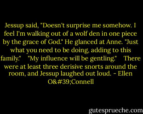 Jessup said, "Doesn't surprise me somehow. I feel I'm walking out of a wolf den in one piece by the grace of God." He glanced at Anne. "Just what you need to be doing, adding to this family." <br /><br /> "My influence will be gentling." <br /><br /> There were at least three derisive snorts around the room, and Jessup laughed out loud. - Ellen O'Connell