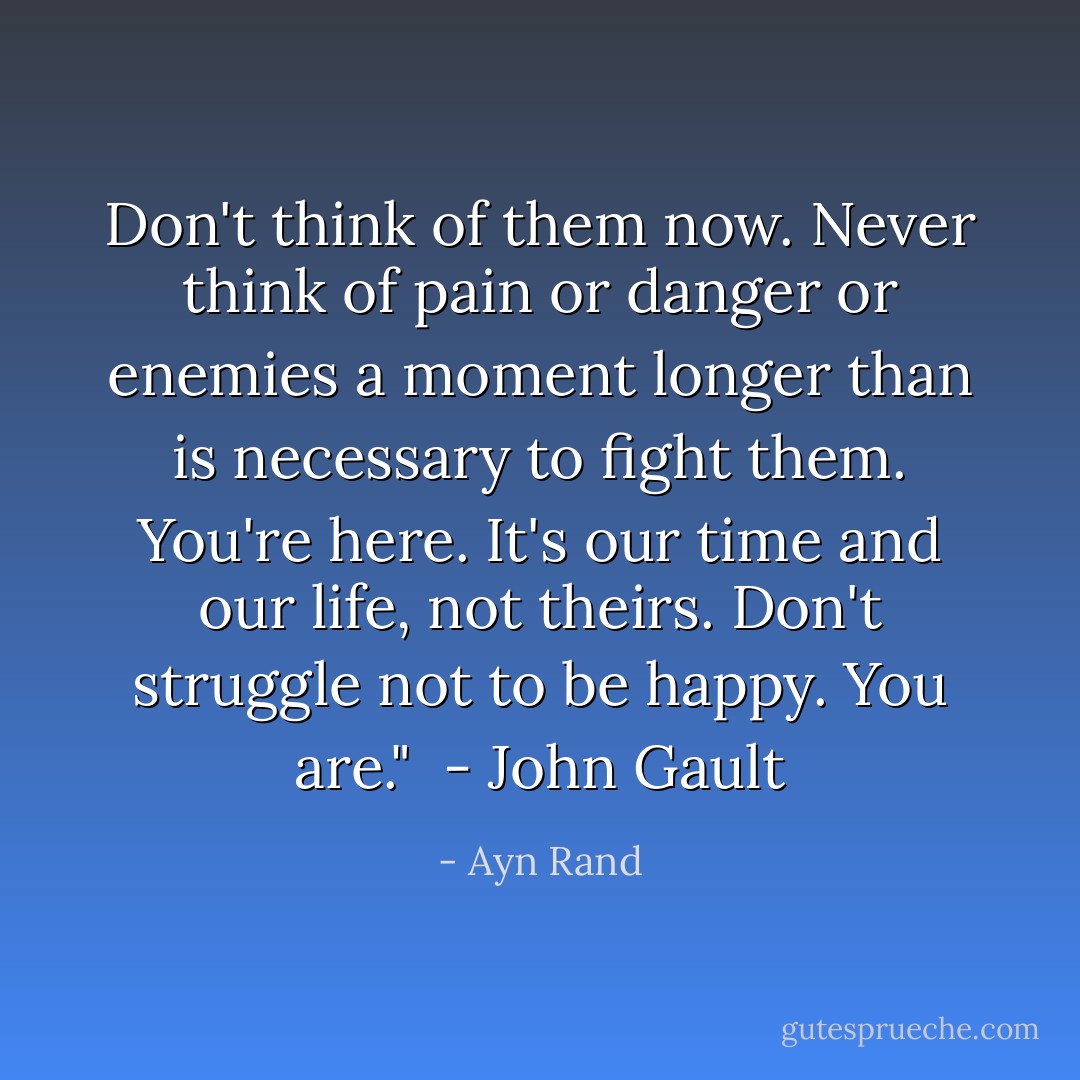 Don't think of them now. Never think of pain or danger or enemies a moment longer than is necessary to fight them. You're here. It's our time and our life, not theirs. Don't struggle not to be happy. You are."<br /><br />- John Gault - Ayn Rand
