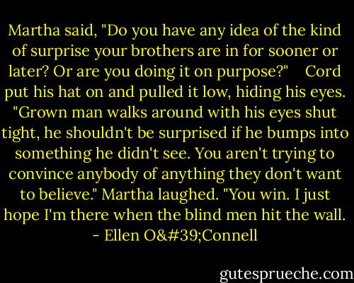 Martha said, "Do you have any idea of the kind of surprise your brothers are in for sooner or later? Or are you doing it on purpose?" <br /><br /> Cord put his hat on and pulled it low, hiding his eyes. "Grown man walks around with his eyes shut tight, he shouldn't be surprised if he bumps into something he didn't see. You aren't trying to convince anybody of anything they don't want to believe." Martha laughed. "You win. I just hope I'm there when the blind men hit the wall. - Ellen O'Connell