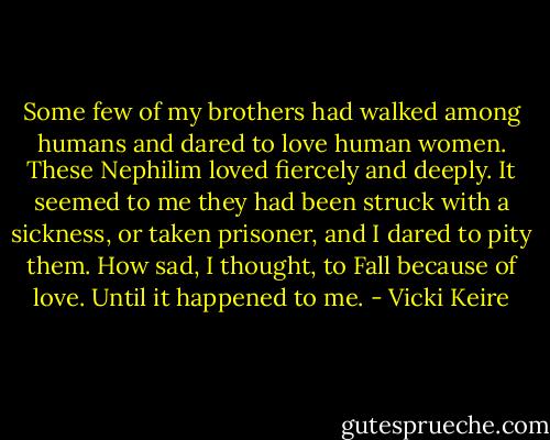 Some few of my brothers had walked among humans and dared to love human women. These Nephilim loved fiercely and deeply. It seemed to me they had been struck with a sickness, or taken prisoner, and I dared to pity them. How sad, I thought, to Fall because of love. Until it happened to me. - Vicki Keire