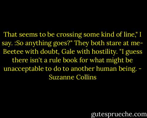 That seems to be crossing some kind of line," I say. :So anything goes?" They both stare at me- Beetee with doubt, Gale with hostility. "I guess there isn't a rule book for what might be unacceptable to do to another human being. - Suzanne Collins