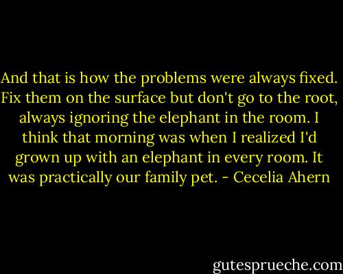 And that is how the problems were always fixed. Fix them on the surface but don't go to the root, always ignoring the elephant in the room. I think that morning was when I realized I'd grown up with an elephant in every room. It was practically our family pet.﻿ - Cecelia Ahern
