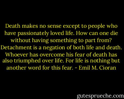 Death makes no sense except to people who have passionately loved life. How can one die without having something to part from? Detachment is a negation of both life and death. Whoever has overcome his fear of death has also triumphed over life. For life is nothing but another word for this fear. - Emil M. Cioran