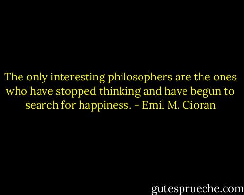 The only interesting philosophers are the ones who have stopped thinking and have begun to search for happiness. - Emil M. Cioran