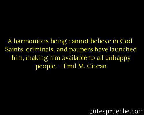 A harmonious being cannot believe in God. Saints, criminals, and paupers have launched him, making him available to all unhappy people. - Emil M. Cioran