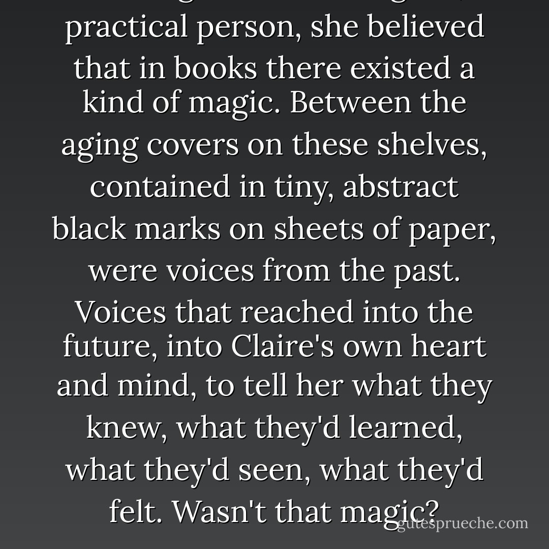 Although she was a logical, practical person, she believed that in books there existed a kind of magic. Between the aging covers on these shelves, contained in tiny, abstract black marks on sheets of paper, were voices from the past. Voices that reached into the future, into Claire's own heart and mind, to tell her what they knew, what they'd learned, what they'd seen, what they'd felt. Wasn't that magic? - Christi Phillips