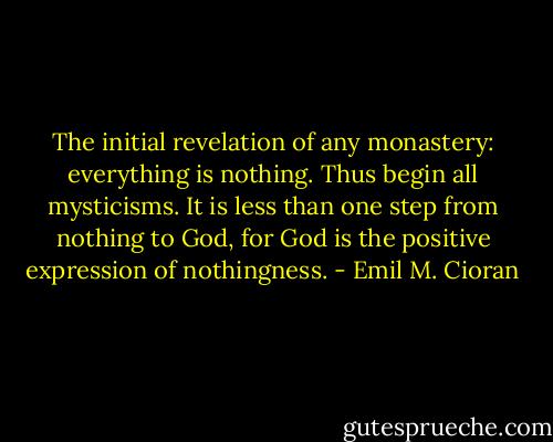 The initial revelation of any monastery: everything is nothing. Thus begin all mysticisms. It is less than one step from nothing to God, for God is the positive expression of nothingness. - Emil M. Cioran