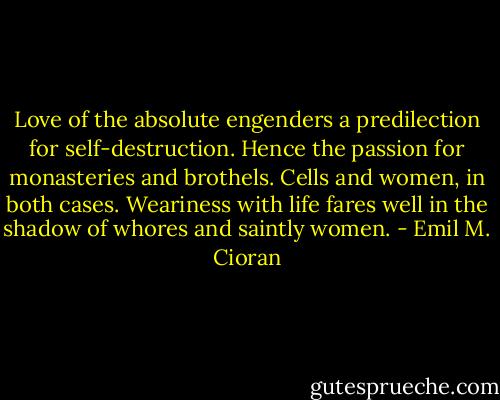 Love of the absolute engenders a predilection for self-destruction. Hence the passion for monasteries and brothels. Cells and women, in both cases. Weariness with life fares well in the shadow of whores and saintly women. - Emil M. Cioran