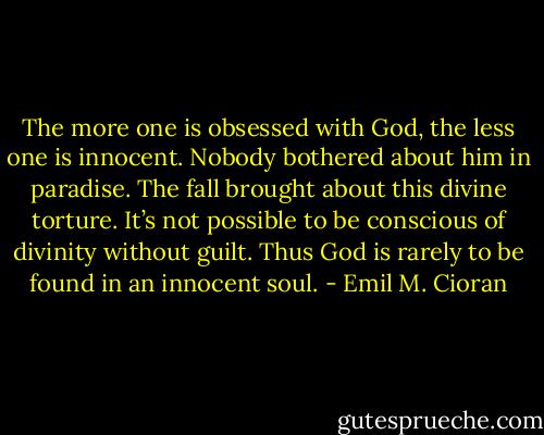 The more one is obsessed with God, the less one is innocent. Nobody bothered about him in paradise. The fall brought about this divine torture. It’s not possible to be conscious of divinity without guilt. Thus God is rarely to be found in an innocent soul. - Emil M. Cioran