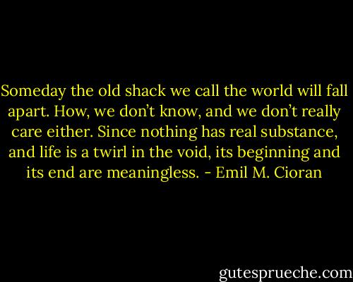 Someday the old shack we call the world will fall apart. How, we don’t know, and we don’t really care either. Since nothing has real substance, and life is a twirl in the void, its beginning and its end are meaningless. - Emil M. Cioran